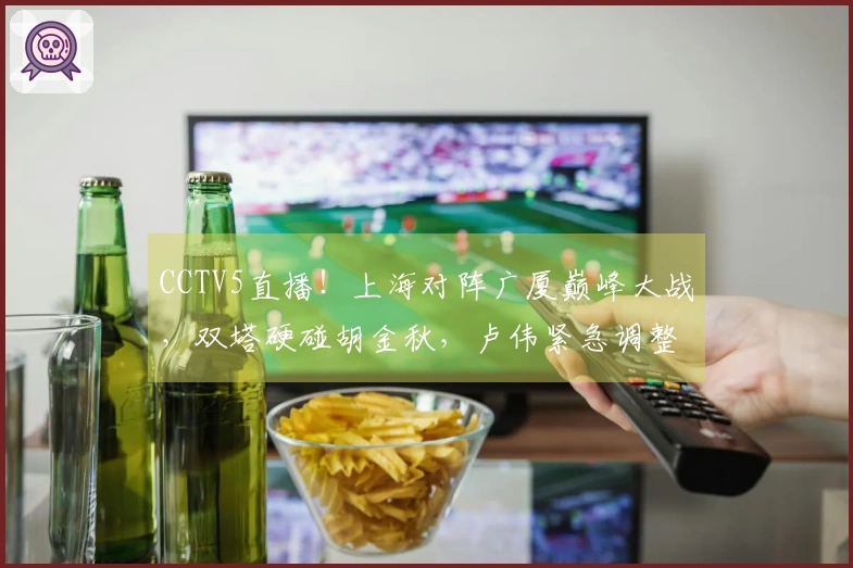 CCTV5直播！上海对阵广厦巅峰大战，双塔硬碰胡金秋，卢伟紧急调整阵容